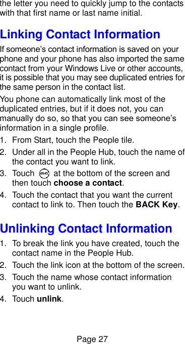  Page 27 the letter you need to quickly jump to the contacts with that first name or last name initial. Linking Contact Information If someone’s contact information is saved on your phone and your phone has also imported the same contact from your Windows Live or other accounts, it is possible that you may see duplicated entries for the same person in the contact list. You phone can automatically link most of the duplicated entries, but if it does not, you can manually do so, so that you can see someone’s information in a single profile. 1.  From Start, touch the People tile. 2.  Under all in the People Hub, touch the name of the contact you want to link. 3.  Touch    at the bottom of the screen and then touch choose a contact. 4.  Touch the contact that you want the current contact to link to. Then touch the BACK Key. Unlinking Contact Information 1.  To break the link you have created, touch the contact name in the People Hub.   2.  Touch the link icon at the bottom of the screen. 3.  Touch the name whose contact information you want to unlink. 4.  Touch unlink. 