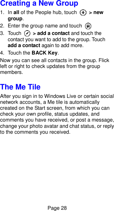  Page 28 Creating a New Group 1. In all of the People hub, touch    &gt; new group. 2.  Enter the group name and touch   3.  Touch    &gt; add a contact and touch the contact you want to add to the group. Touch add a contact again to add more. 4.  Touch the BACK Key. Now you can see all contacts in the group. Flick left or right to check updates from the group members. The Me Tile After you sign in to Windows Live or certain social network accounts, a Me tile is automatically created on the Start screen, from which you can check your own profile, status updates, and comments you have received, or post a message, change your photo avatar and chat status, or reply to the comments you received. 