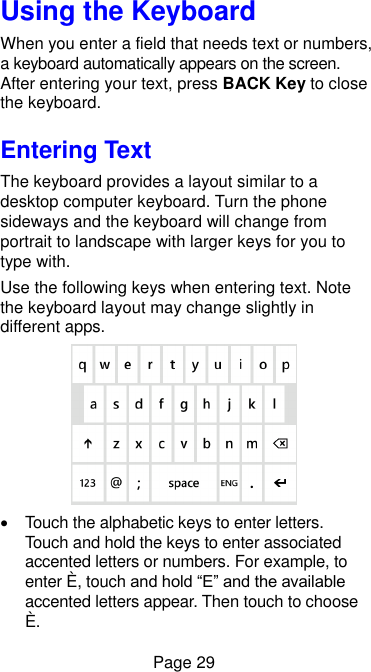  Page 29 Using the Keyboard When you enter a field that needs text or numbers, a keyboard automatically appears on the screen. After entering your text, press BACK Key to close the keyboard. Entering Text The keyboard provides a layout similar to a desktop computer keyboard. Turn the phone sideways and the keyboard will change from portrait to landscape with larger keys for you to type with.   Use the following keys when entering text. Note the keyboard layout may change slightly in different apps.    Touch the alphabetic keys to enter letters. Touch and hold the keys to enter associated accented letters or numbers. For example, to enter È, touch and hold “E” and the available accented letters appear. Then touch to choose È. 
