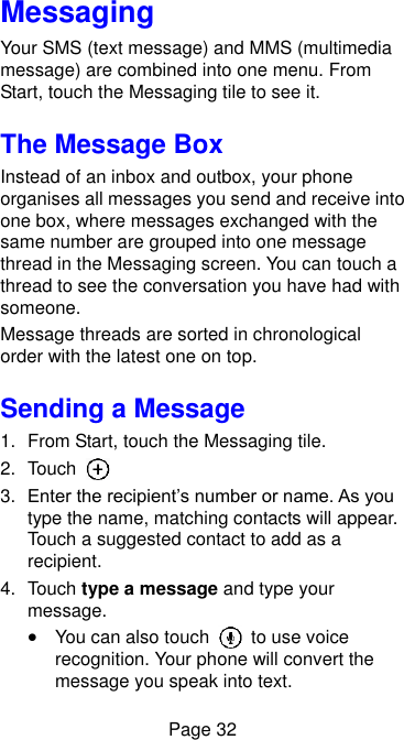  Page 32 Messaging Your SMS (text message) and MMS (multimedia message) are combined into one menu. From Start, touch the Messaging tile to see it. The Message Box Instead of an inbox and outbox, your phone organises all messages you send and receive into one box, where messages exchanged with the same number are grouped into one message thread in the Messaging screen. You can touch a thread to see the conversation you have had with someone. Message threads are sorted in chronological order with the latest one on top. Sending a Message 1.  From Start, touch the Messaging tile. 2.  Touch   3. Enter the recipient’s number or name. As you type the name, matching contacts will appear. Touch a suggested contact to add as a recipient. 4.  Touch type a message and type your message.  You can also touch    to use voice recognition. Your phone will convert the message you speak into text. 