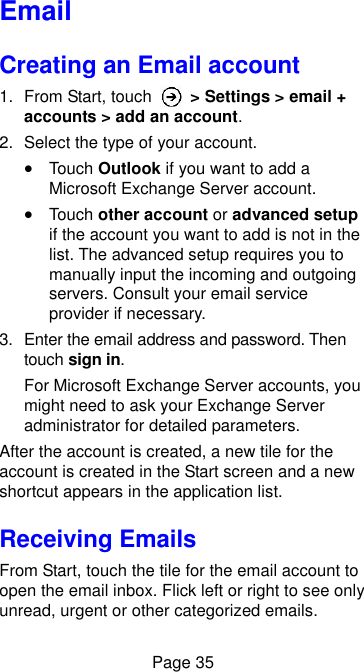  Page 35 Email Creating an Email account 1.  From Start, touch    &gt; Settings &gt; email + accounts &gt; add an account.   2.  Select the type of your account.  Touch Outlook if you want to add a Microsoft Exchange Server account.  Touch other account or advanced setup if the account you want to add is not in the list. The advanced setup requires you to manually input the incoming and outgoing servers. Consult your email service provider if necessary. 3.  Enter the email address and password. Then touch sign in. For Microsoft Exchange Server accounts, you might need to ask your Exchange Server administrator for detailed parameters. After the account is created, a new tile for the account is created in the Start screen and a new shortcut appears in the application list. Receiving Emails From Start, touch the tile for the email account to open the email inbox. Flick left or right to see only unread, urgent or other categorized emails. 