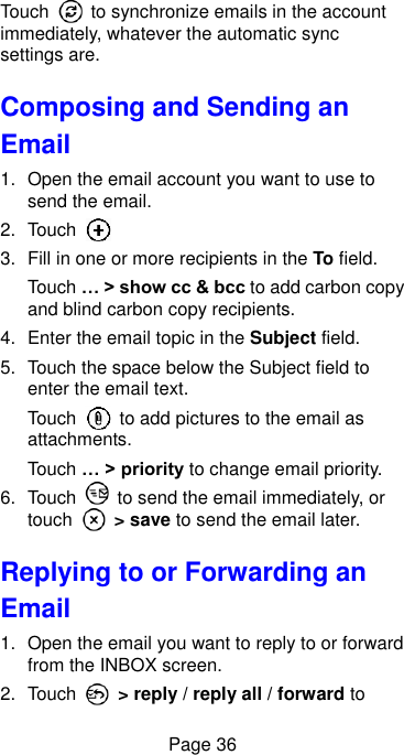  Page 36 Touch    to synchronize emails in the account immediately, whatever the automatic sync settings are. Composing and Sending an Email 1.  Open the email account you want to use to send the email. 2.  Touch   3.  Fill in one or more recipients in the To field. Touch … &gt; show cc &amp; bcc to add carbon copy and blind carbon copy recipients. 4.  Enter the email topic in the Subject field. 5.  Touch the space below the Subject field to enter the email text. Touch    to add pictures to the email as attachments. Touch … &gt; priority to change email priority. 6.  Touch    to send the email immediately, or touch    &gt; save to send the email later.   Replying to or Forwarding an Email 1.  Open the email you want to reply to or forward from the INBOX screen. 2.  Touch    &gt; reply / reply all / forward to 