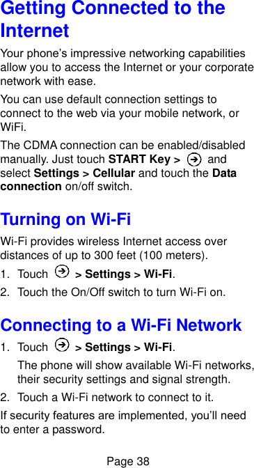  Page 38 Getting Connected to the Internet   Your phone’s impressive networking capabilities allow you to access the Internet or your corporate network with ease. You can use default connection settings to connect to the web via your mobile network, or WiFi. The CDMA connection can be enabled/disabled manually. Just touch START Key &gt;   and select Settings &gt; Cellular and touch the Data connection on/off switch.   Turning on Wi-Fi   Wi-Fi provides wireless Internet access over distances of up to 300 feet (100 meters). 1.  Touch    &gt; Settings &gt; Wi-Fi. 2.  Touch the On/Off switch to turn Wi-Fi on. Connecting to a Wi-Fi Network 1.  Touch    &gt; Settings &gt; Wi-Fi. The phone will show available Wi-Fi networks, their security settings and signal strength. 2.  Touch a Wi-Fi network to connect to it. If security features are implemented, you’ll need to enter a password. 