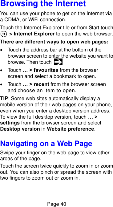  Page 40 Browsing the Internet You can use your phone to get on the Internet via a CDMA, or WiFi connection.   Touch the Internet Explorer tile or from Start touch  &gt; Internet Explorer to open the web browser. There are different ways to open web pages:   Touch the address bar at the bottom of the browser screen to enter the website you want to browse. Then touch     Touch … &gt; favourites from the browser screen and select a bookmark to open.   Touch … &gt; recent from the browser screen and choose an item to open.   TIP: Some web sites automatically display a mobile version of their web pages on your phone, even when you enter a desktop version address. To view the full desktop version, touch … &gt; settings from the browser screen and select Desktop version in Website preference. Navigating on a Web Page Swipe your finger on the web page to view other areas of the page. Touch the screen twice quickly to zoom in or zoom out. You can also pinch or spread the screen with two fingers to zoom out or zoom in. 
