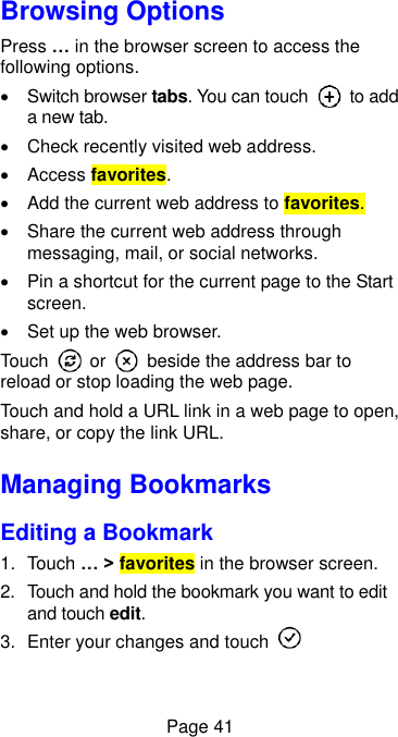  Page 41 Browsing Options Press … in the browser screen to access the following options.   Switch browser tabs. You can touch    to add a new tab.   Check recently visited web address.   Access favorites.   Add the current web address to favorites.   Share the current web address through messaging, mail, or social networks.   Pin a shortcut for the current page to the Start screen.   Set up the web browser. Touch    or    beside the address bar to reload or stop loading the web page.   Touch and hold a URL link in a web page to open, share, or copy the link URL. Managing Bookmarks Editing a Bookmark 1.  Touch … &gt; favorites in the browser screen. 2.  Touch and hold the bookmark you want to edit and touch edit. 3.  Enter your changes and touch   