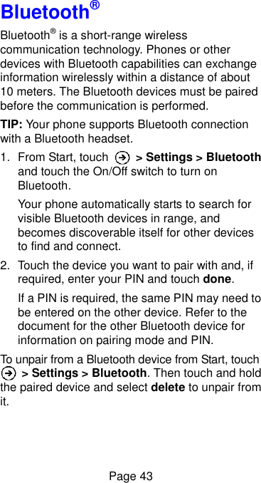  Page 43 Bluetooth® Bluetooth® is a short-range wireless communication technology. Phones or other devices with Bluetooth capabilities can exchange information wirelessly within a distance of about 10 meters. The Bluetooth devices must be paired before the communication is performed. TIP: Your phone supports Bluetooth connection with a Bluetooth headset. 1.  From Start, touch    &gt; Settings &gt; Bluetooth and touch the On/Off switch to turn on Bluetooth.   Your phone automatically starts to search for visible Bluetooth devices in range, and becomes discoverable itself for other devices to find and connect. 2.  Touch the device you want to pair with and, if required, enter your PIN and touch done. If a PIN is required, the same PIN may need to be entered on the other device. Refer to the document for the other Bluetooth device for information on pairing mode and PIN. To unpair from a Bluetooth device from Start, touch  &gt; Settings &gt; Bluetooth. Then touch and hold the paired device and select delete to unpair from it. 