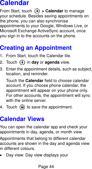  Page 44 Calendar From Start, touch    &gt; Calendar to manage your schedule. Besides saving appointments on the phone, you can also synchronise appointments to your Google, Windows Live, or Microsoft Exchange ActiveSync account, once you sign in to the accounts on the phone. Creating an Appointment 1.  From Start, touch the Calendar tile. 2.  Touch    in day or agenda view. 3.  Enter the appointment details, such as subject, location, and reminder. Touch the Calendar field to choose calendar account. If you choose phone calendar, the appointment will appear on your phone only. For other accounts, the appointment will sync with the online server. 4.  Touch    to save the appointment. Calendar Views You can open the calendar app and check your appointments in day, agenda, or month view. Appointments that belong to different calendar accounts are shown in the day and agenda view in different colours.   Day view: Day view displays your 