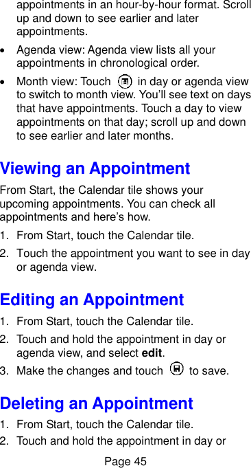  Page 45 appointments in an hour-by-hour format. Scroll up and down to see earlier and later appointments.   Agenda view: Agenda view lists all your appointments in chronological order.   Month view: Touch    in day or agenda view to switch to month view. You’ll see text on days that have appointments. Touch a day to view appointments on that day; scroll up and down to see earlier and later months. Viewing an Appointment From Start, the Calendar tile shows your upcoming appointments. You can check all appointments and here’s how. 1.  From Start, touch the Calendar tile. 2.  Touch the appointment you want to see in day or agenda view. Editing an Appointment 1.  From Start, touch the Calendar tile. 2.  Touch and hold the appointment in day or agenda view, and select edit. 3.  Make the changes and touch    to save. Deleting an Appointment 1.  From Start, touch the Calendar tile. 2.  Touch and hold the appointment in day or 
