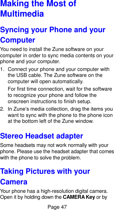 Page 47 Making the Most of Multimedia   Syncing your Phone and your Computer You need to install the Zune software on your computer in order to sync media contents on your phone and your computer.   1.  Connect your phone and your computer with the USB cable. The Zune software on the computer will open automatically. For first time connection, wait for the software to recognize your phone and follow the onscreen instructions to finish setup. 2. In Zune’s media collection, drag the items you want to sync with the phone to the phone icon at the bottom left of the Zune window. Stereo Headset adapter Some headsets may not work normally with your phone. Please use the headset adapter that comes with the phone to solve the problem. Taking Pictures with your Camera Your phone has a high-resolution digital camera. Open it by holding down the CAMERA Key or by 