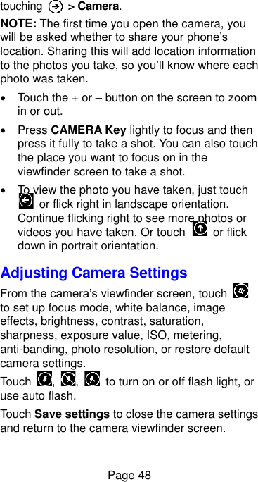  Page 48 touching    &gt; Camera. NOTE: The first time you open the camera, you will be asked whether to share your phone’s location. Sharing this will add location information to the photos you take, so you’ll know where each photo was taken.   Touch the + or – button on the screen to zoom in or out.     Press CAMERA Key lightly to focus and then press it fully to take a shot. You can also touch the place you want to focus on in the viewfinder screen to take a shot.     To view the photo you have taken, just touch   or flick right in landscape orientation. Continue flicking right to see more photos or videos you have taken. Or touch    or flick down in portrait orientation. Adjusting Camera Settings From the camera’s viewfinder screen, touch   to set up focus mode, white balance, image effects, brightness, contrast, saturation, sharpness, exposure value, ISO, metering, anti-banding, photo resolution, or restore default camera settings. Touch  ,  ,    to turn on or off flash light, or use auto flash. Touch Save settings to close the camera settings and return to the camera viewfinder screen. 