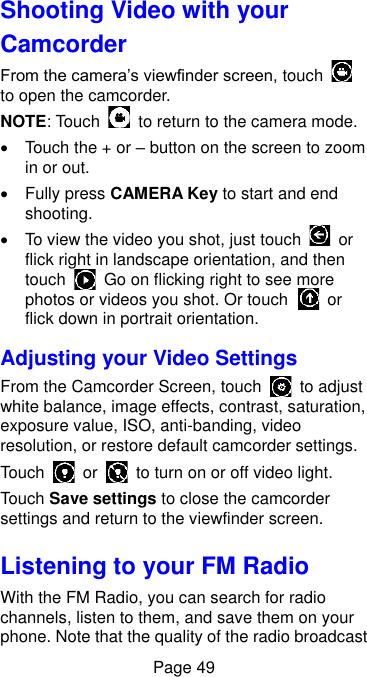  Page 49 Shooting Video with your Camcorder From the camera’s viewfinder screen, touch   to open the camcorder. NOTE: Touch    to return to the camera mode.   Touch the + or – button on the screen to zoom in or out.     Fully press CAMERA Key to start and end shooting.     To view the video you shot, just touch    or flick right in landscape orientation, and then touch    Go on flicking right to see more photos or videos you shot. Or touch    or flick down in portrait orientation. Adjusting your Video Settings From the Camcorder Screen, touch    to adjust white balance, image effects, contrast, saturation, exposure value, ISO, anti-banding, video resolution, or restore default camcorder settings. Touch    or    to turn on or off video light. Touch Save settings to close the camcorder settings and return to the viewfinder screen. Listening to your FM Radio With the FM Radio, you can search for radio channels, listen to them, and save them on your phone. Note that the quality of the radio broadcast 