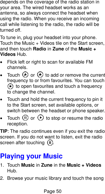  Page 50 depends on the coverage of the radio station in your area. The wired headset works as an antenna, so always connect the headset when using the radio. When you receive an incoming call while listening to the radio, the radio will be turned off. To tune in, plug your headset into your phone. Touch the Music + Videos tile on the Start screen, and then touch Radio in Zune of the Music + Videos Hub.     Flick left or right to scan for available FM channels.     Touch    or    to add or remove the current frequency to or from favourites. You can touch  to open favourites and touch a frequency to change the channel.     Touch and hold the current frequency to pin it to the Start screen, set available options, or switch between the headset or phone speaker.   Touch    or    to stop or resume the radio reception. TIP: The radio continues even if you exit the radio screen. If you do not want to listen, exit the radio screen after touching  . Playing your Music 1.  Touch Music in Zune in the Music + Videos Hub. 2.  Browse your music library and touch the song 