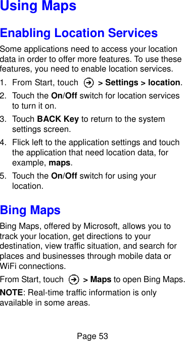  Page 53 Using Maps Enabling Location Services Some applications need to access your location data in order to offer more features. To use these features, you need to enable location services. 1.  From Start, touch    &gt; Settings &gt; location. 2.  Touch the On/Off switch for location services to turn it on. 3.  Touch BACK Key to return to the system settings screen. 4.  Flick left to the application settings and touch the application that need location data, for example, maps. 5.  Touch the On/Off switch for using your location. Bing Maps Bing Maps, offered by Microsoft, allows you to track your location, get directions to your destination, view traffic situation, and search for places and businesses through mobile data or WiFi connections. From Start, touch    &gt; Maps to open Bing Maps. NOTE: Real-time traffic information is only available in some areas.  