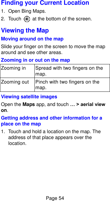  Page 54 Finding your Current Location 1.  Open Bing Maps. 2.  Touch    at the bottom of the screen. Viewing the Map Moving around on the map Slide your finger on the screen to move the map around and see other areas. Zooming in or out on the map Zooming in Spread with two fingers on the map. Zooming out Pinch with two fingers on the map. Viewing satellite images Open the Maps app, and touch … &gt; aerial view on. Getting address and other information for a place on the map 1.  Touch and hold a location on the map. The address of that place appears over the location. 