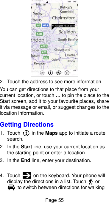  Page 55  2.  Touch the address to see more information. You can get directions to that place from your current location, or touch … to pin the place to the Start screen, add it to your favourite places, share it via message or email, or suggest changes to the location information. Getting Directions 1.  Touch    in the Maps app to initiate a route search. 2. In the Start line, use your current location as the starting point or enter a location. 3. In the End line, enter your destination.  4.  Touch    on the keyboard. Your phone will display the directions in a list. Touch    or   to switch between directions for walking 