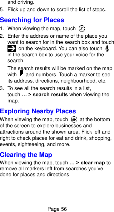  Page 56 and driving. 5.  Flick up and down to scroll the list of steps. Searching for Places 1.  When viewing the map, touch   2.  Enter the address or name of the place you want to search for in the search box and touch  on the keyboard. You can also touch   in the search box to use your voice for the search. The search results will be marked on the map with    and numbers. Touch a marker to see its address, directions, neighbourhood, etc. 3.  To see all the search results in a list, touch … &gt; search results when viewing the map. Exploring Nearby Places When viewing the map, touch    at the bottom of the screen to explore businesses and attractions around the shown area. Flick left and right to check places for eat and drink, shopping, events, sightseeing, and more.   Clearing the Map When viewing the map, touch … &gt; clear map to remove all markers left from searches you’ve done for places and directions. 