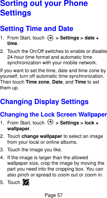  Page 57 Sorting out your Phone Settings Setting Time and Date 1.  From Start, touch    &gt; Settings &gt; date + time. 2.  Touch the On/Off switches to enable or disable 24-hour time format and automatic time synchronization with your mobile network. If you want to set the time, date and time zone by yourself, turn off automatic time synchronization. Then touch Time zone, Date, and Time to set them up. Changing Display Settings Changing the Lock Screen Wallpaper 1.  From Start, touch    &gt; Settings &gt; lock + wallpaper. 2.  Touch change wallpaper to select an image from your local or online albums. 3.  Touch the image you like. 4. If the image is larger than the allowed wallpaper size, crop the image by moving the part you need into the cropping box. You can also pinch or spread to zoom out or zoom in. 5.  Touch  . 