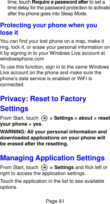  Page 61 time, touch Require a password after to set a time delay for the password protection to activate after the phone goes into Sleep Mode. Protecting your phone when you lose it You can find your lost phone on a map, make it ring, lock it, or erase your personal information on it by signing in to your Windows Live account at windowsphone.com To use this function, sign in to the same Windows Live account on the phone and make sure the phone’s data service is enabled or WiFi is connected. Privacy: Reset to Factory Settings From Start, touch    &gt; Settings &gt; about &gt; reset your phone &gt; yes. WARNING: All your personal information and downloaded applications on your phone will be erased after the resetting. Managing Application Settings From Start, touch    &gt; Settings and flick left or right to access the application settings. Touch the application in the list to see available options. 