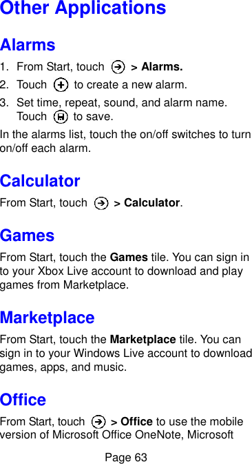  Page 63 Other Applications Alarms 1.  From Start, touch    &gt; Alarms. 2.  Touch    to create a new alarm. 3.  Set time, repeat, sound, and alarm name. Touch    to save. In the alarms list, touch the on/off switches to turn on/off each alarm. Calculator From Start, touch    &gt; Calculator. Games From Start, touch the Games tile. You can sign in to your Xbox Live account to download and play games from Marketplace. Marketplace From Start, touch the Marketplace tile. You can sign in to your Windows Live account to download games, apps, and music. Office From Start, touch    &gt; Office to use the mobile version of Microsoft Office OneNote, Microsoft 