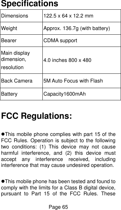  Page 65 Specifications Dimensions   122.5 x 64 x 12.2 mm Weight Approx. 136.7g (with battery) Bearer CDMA support Main display dimension, resolution 4.0 inches 800 x 480 Back Camera 5M Auto Focus with Flash   Battery Capacity1600mAh  FCC Regulations:  This mobile phone complies with part 15 of the FCC Rules. Operation is subject to the following two  conditions:  (1)  This  device  may  not  cause harmful  interference,  and  (2)  this  device  must accept  any  interference  received,  including interference that may cause undesired operation.  This mobile phone has been tested and found to comply with the limits for a Class B digital device, pursuant  to  Part  15  of  the  FCC  Rules.  These 