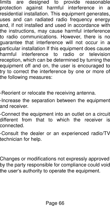  Page 66 limits  are  designed  to  provide  reasonable protection  against  harmful  interference  in  a residential installation. This equipment generates, uses  and  can  radiated  radio  frequency  energy and, if not installed and used in accordance with the instructions,  may cause harmful  interference to  radio  communications.  However,  there  is  no guarantee  that  interference  will  not  occur  in  a particular installation If this equipment does cause harmful  interference  to  radio  or  television reception, which can be determined by turning the equipment off and on, the user is encouraged to try to correct the interference by one  or more of the following measures:  -Reorient or relocate the receiving antenna. -Increase the separation between the equipment and receiver. -Connect the equipment into an outlet on a circuit different  from  that  to  which  the  receiver  is connected. -Consult  the  dealer  or  an  experienced  radio/TV technician for help.  Changes or modifications not expressly approved by the party responsible for compliance could void the user‘s authority to operate the equipment. 