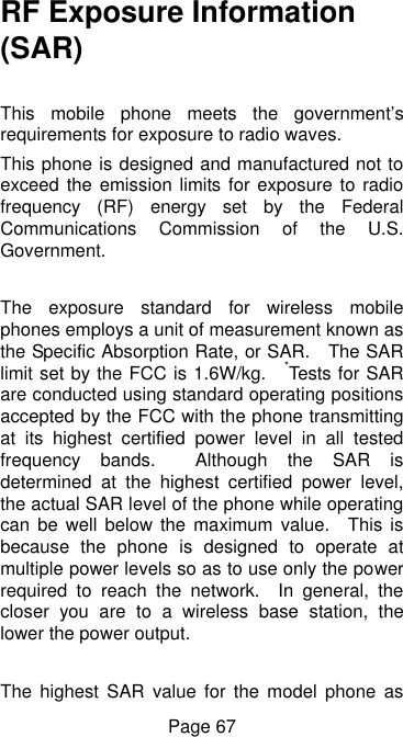  Page 67 RF Exposure Information (SAR)  This  mobile  phone  meets  the  government’s requirements for exposure to radio waves. This phone is designed and manufactured not to exceed the emission limits for exposure  to  radio frequency  (RF)  energy  set  by  the  Federal Communications  Commission  of  the  U.S. Government.      The  exposure  standard  for  wireless  mobile phones employs a unit of measurement known as the Specific Absorption Rate, or SAR.    The SAR limit set by the FCC is 1.6W/kg.    *Tests for SAR are conducted using standard operating positions accepted by the FCC with the phone transmitting at  its  highest  certified  power  level  in  all  tested frequency  bands.    Although  the  SAR  is determined  at  the  highest  certified  power  level, the actual SAR level of the phone while operating can be  well  below the maximum  value.    This is because  the  phone  is  designed  to  operate  at multiple power levels so as to use only the power required  to  reach  the  network.    In  general,  the closer  you  are  to  a  wireless  base  station,  the lower the power output.  The  highest  SAR  value  for  the  model  phone  as 
