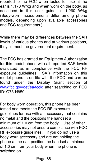  Page 68 reported  to  the  FCC  when tested  for use  at  the ear is 1.170 W/kg and when worn on the body, as described  in  this  user  guide,  is  1.260  W/kg (Body-worn  measurements  differ  among  phone models,  depending  upon  available  accessories and FCC requirements.)  While there may be differences between the SAR levels of various phones and at various positions, they all meet the government requirement.  The FCC has granted an Equipment Authorization for this model phone with all reported SAR levels evaluated  as  in  compliance  with  the  FCC  RF exposure  guidelines.    SAR  information  on  this model phone is on file with the FCC and can be found  under  the  Display  Grant  section  of www.fcc.gov/oet/ea/fccid after searching on FCC ID: Q78-N859.  For body worn operation, this phone has been tested and meets the FCC RF exposure guidelines for use with an accessory that contains no metal and the positions the handset a minimum of 1.0 cm from the body.    Use of other accessories may not ensure compliance with FCC RF exposure guidelines.    If you do not use a body-worn accessory and are not holding the phone at the ear, position the handset a minimum of 1.0 cm from your body when the phone is switched on. 