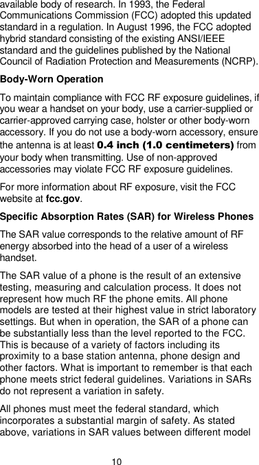  10 available body of research. In 1993, the Federal Communications Commission (FCC) adopted this updated standard in a regulation. In August 1996, the FCC adopted hybrid standard consisting of the existing ANSI/IEEE standard and the guidelines published by the National Council of Radiation Protection and Measurements (NCRP). Body-Worn Operation To maintain compliance with FCC RF exposure guidelines, if you wear a handset on your body, use a carrier-supplied or carrier-approved carrying case, holster or other body-worn accessory. If you do not use a body-worn accessory, ensure the antenna is at least 0.4 inch (1.0 centimeters) from your body when transmitting. Use of non-approved accessories may violate FCC RF exposure guidelines. For more information about RF exposure, visit the FCC website at fcc.gov. Specific Absorption Rates (SAR) for Wireless Phones The SAR value corresponds to the relative amount of RF energy absorbed into the head of a user of a wireless handset. The SAR value of a phone is the result of an extensive testing, measuring and calculation process. It does not represent how much RF the phone emits. All phone models are tested at their highest value in strict laboratory settings. But when in operation, the SAR of a phone can be substantially less than the level reported to the FCC. This is because of a variety of factors including its proximity to a base station antenna, phone design and other factors. What is important to remember is that each phone meets strict federal guidelines. Variations in SARs do not represent a variation in safety. All phones must meet the federal standard, which incorporates a substantial margin of safety. As stated above, variations in SAR values between different model 