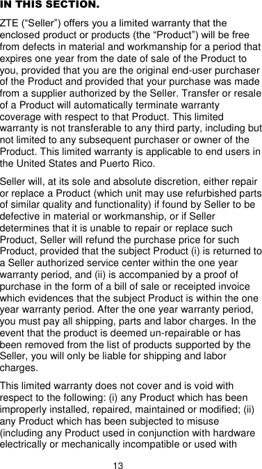  13 IN THIS SECTION. ZTE (“Seller”) offers you a limited warranty that the enclosed product or products (the “Product”) will be free from defects in material and workmanship for a period that expires one year from the date of sale of the Product to you, provided that you are the original end-user purchaser of the Product and provided that your purchase was made from a supplier authorized by the Seller. Transfer or resale of a Product will automatically terminate warranty coverage with respect to that Product. This limited warranty is not transferable to any third party, including but not limited to any subsequent purchaser or owner of the Product. This limited warranty is applicable to end users in the United States and Puerto Rico. Seller will, at its sole and absolute discretion, either repair or replace a Product (which unit may use refurbished parts of similar quality and functionality) if found by Seller to be defective in material or workmanship, or if Seller determines that it is unable to repair or replace such Product, Seller will refund the purchase price for such Product, provided that the subject Product (i) is returned to a Seller authorized service center within the one year warranty period, and (ii) is accompanied by a proof of purchase in the form of a bill of sale or receipted invoice which evidences that the subject Product is within the one year warranty period. After the one year warranty period, you must pay all shipping, parts and labor charges. In the event that the product is deemed un-repairable or has been removed from the list of products supported by the Seller, you will only be liable for shipping and labor charges. This limited warranty does not cover and is void with respect to the following: (i) any Product which has been improperly installed, repaired, maintained or modified; (ii) any Product which has been subjected to misuse (including any Product used in conjunction with hardware electrically or mechanically incompatible or used with 
