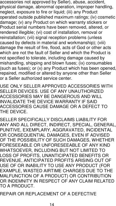  14 accessories not approved by Seller), abuse, accident, physical damage, abnormal operation, improper handling, neglect, exposure to fire or liquid; (iii) any Product operated outside published maximum ratings; (iv) cosmetic damage; (v) any Product on which warranty stickers or Product serial numbers have been removed, altered, or rendered illegible; (vi) cost of installation, removal or reinstallation; (vii) signal reception problems (unless caused by defects in material and workmanship); (viii) damage the result of fire, flood, acts of God or other acts which are not the fault of Seller and which the Product is not specified to tolerate, including damage caused by mishandling, shipping and blown fuses; (ix) consumables (such as fuses); or (x) any Product which has been opened, repaired, modified or altered by anyone other than Seller or a Seller authorized service center. USE ONLY SELLER APPROVED ACCESSORIES WITH SELLER DEVICES. USE OF ANY UNAUTHORIZED ACCESSORIES MAY BE DANGEROUS AND WILL INVALIDATE THE DEVICE WARRANTY IF SAID ACCESSORIES CAUSE DAMAGE OR A DEFECT TO THE DEVICE. SELLER SPECIFICALLY DISCLAIMS LIABILITY FOR ANY AND ALL DIRECT, INDIRECT, SPECIAL, GENERAL, PUNITIVE, EXEMPLARY, AGGRAVATED, INCIDENTAL OR CONSEQUENTIAL DAMAGES, EVEN IF ADVISED OF THE POSSIBILITY OF SUCH DAMAGES, WHETHER FORESEEABLE OR UNFORESEEABLE OF ANY KIND WHATSOEVER, INCLUDING BUT NOT LIMITED TO LOSS OF PROFITS, UNANTICIPATED BENEFITS OR REVENUE, ANTICIPATED PROFITS ARISING OUT OF USE OF OR INABILITY TO USE ANY PRODUCT (FOR EXAMPLE, WASTED AIRTIME CHARGES DUE TO THE MALFUNCTION OF A PRODUCT) OR CONTRIBUTION OR INDEMNITY IN RESPECT OF ANY CLAIM RELATED TO A PRODUCT. REPAIR OR REPLACEMENT OF A DEFECTIVE 