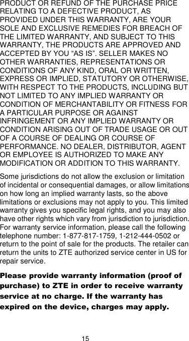  15 PRODUCT OR REFUND OF THE PURCHASE PRICE RELATING TO A DEFECTIVE PRODUCT, AS PROVIDED UNDER THIS WARRANTY, ARE YOUR SOLE AND EXCLUSIVE REMEDIES FOR BREACH OF THE LIMITED WARRANTY, AND SUBJECT TO THIS WARRANTY, THE PRODUCTS ARE APPROVED AND ACCEPTED BY YOU “AS IS”. SELLER MAKES NO OTHER WARRANTIES, REPRESENTATIONS OR CONDITIONS OF ANY KIND, ORAL OR WRITTEN, EXPRESS OR IMPLIED, STATUTORY OR OTHERWISE, WITH RESPECT TO THE PRODUCTS, INCLUDING BUT NOT LIMITED TO ANY IMPLIED WARRANTY OR CONDITION OF MERCHANTABILITY OR FITNESS FOR A PARTICULAR PURPOSE OR AGAINST INFRINGEMENT OR ANY IMPLIED WARRANTY OR CONDITION ARISING OUT OF TRADE USAGE OR OUT OF A COURSE OF DEALING OR COURSE OF PERFORMANCE. NO DEALER, DISTRIBUTOR, AGENT OR EMPLOYEE IS AUTHORIZED TO MAKE ANY MODIFICATION OR ADDITION TO THIS WARRANTY. Some jurisdictions do not allow the exclusion or limitation of incidental or consequential damages, or allow limitations on how long an implied warranty lasts, so the above limitations or exclusions may not apply to you. This limited warranty gives you specific legal rights, and you may also have other rights which vary from jurisdiction to jurisdiction. For warranty service information, please call the following telephone number: 1-877-817-1759, 1-212-444-0502 or return to the point of sale for the products. The retailer can return the units to ZTE authorized service center in US for repair service. Please provide warranty information (proof of purchase) to ZTE in order to receive warranty service at no charge. If the warranty has expired on the device, charges may apply. 