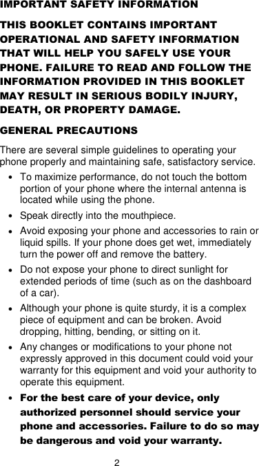 2 IMPORTANT SAFETY INFORMATION THIS BOOKLET CONTAINS IMPORTANT OPERATIONAL AND SAFETY INFORMATION THAT WILL HELP YOU SAFELY USE YOUR PHONE. FAILURE TO READ AND FOLLOW THE INFORMATION PROVIDED IN THIS BOOKLET MAY RESULT IN SERIOUS BODILY INJURY, DEATH, OR PROPERTY DAMAGE. GENERAL PRECAUTIONS There are several simple guidelines to operating your phone properly and maintaining safe, satisfactory service. • To maximize performance, do not touch the bottom portion of your phone where the internal antenna is located while using the phone. • Speak directly into the mouthpiece. • Avoid exposing your phone and accessories to rain or liquid spills. If your phone does get wet, immediately turn the power off and remove the battery.   • Do not expose your phone to direct sunlight for extended periods of time (such as on the dashboard of a car).   • Although your phone is quite sturdy, it is a complex piece of equipment and can be broken. Avoid dropping, hitting, bending, or sitting on it.   • Any changes or modifications to your phone not expressly approved in this document could void your warranty for this equipment and void your authority to operate this equipment.   • For the best care of your device, only authorized personnel should service your phone and accessories. Failure to do so may be dangerous and void your warranty. 