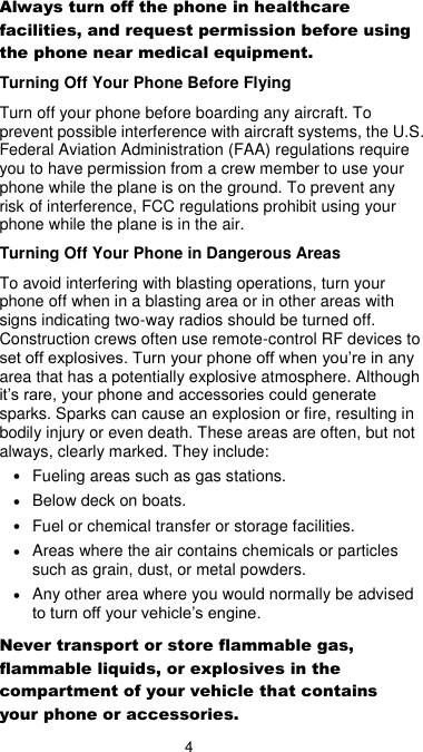  4 Always turn off the phone in healthcare facilities, and request permission before using the phone near medical equipment. Turning Off Your Phone Before Flying Turn off your phone before boarding any aircraft. To prevent possible interference with aircraft systems, the U.S. Federal Aviation Administration (FAA) regulations require you to have permission from a crew member to use your phone while the plane is on the ground. To prevent any risk of interference, FCC regulations prohibit using your phone while the plane is in the air. Turning Off Your Phone in Dangerous Areas To avoid interfering with blasting operations, turn your phone off when in a blasting area or in other areas with signs indicating two-way radios should be turned off. Construction crews often use remote-control RF devices to set off explosives. Turn your phone off when you’re in any area that has a potentially explosive atmosphere. Although it’s rare, your phone and accessories could generate sparks. Sparks can cause an explosion or fire, resulting in bodily injury or even death. These areas are often, but not always, clearly marked. They include: • Fueling areas such as gas stations. • Below deck on boats. • Fuel or chemical transfer or storage facilities. • Areas where the air contains chemicals or particles such as grain, dust, or metal powders. • Any other area where you would normally be advised to turn off your vehicle’s engine. Never transport or store flammable gas, flammable liquids, or explosives in the compartment of your vehicle that contains your phone or accessories. 