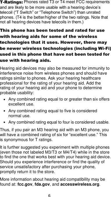  6 T-Ratings: Phones rated T3 or T4 meet FCC requirements and are likely to be more usable with a hearing device’s telecoil (“T Switch” or “Telephone Switch”) than unrated phones. (T4 is the better/higher of the two ratings. Note that not all hearing devices have telecoils in them.) This phone has been tested and rated for use with hearing aids for some of the wireless technologies that it uses. However, there may be newer wireless technologies (including Wi-Fi) used in this phone that have not been tested for use with hearing aids. Hearing aid devices may also be measured for immunity to interference noise from wireless phones and should have ratings similar to phones. Ask your hearing healthcare professional for the rating of your hearing aid. Add the rating of your hearing aid and your phone to determine probable usability: • Any combined rating equal to or greater than six offers excellent use. • Any combined rating equal to five is considered normal use. • Any combined rating equal to four is considered usable. Thus, if you pair an M3 hearing aid with an M3 phone, you will have a combined rating of six for “excellent use.” This is synonymous for T ratings. It is further suggested you experiment with multiple phones (even those not labeled M3/T3 or M4/T4) while in the store to find the one that works best with your hearing aid device. Should you experience interference or find the quality of service unsatisfactory after purchasing your phone, promptly return it to the store.   More information about hearing aid compatibility may be found at: fcc.gov, fda.gov, and accesswireless.org. 