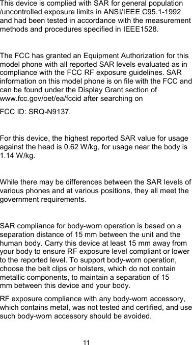  11 This device is complied with SAR for general population /uncontrolled exposure limits in ANSI/IEEE C95.1-1992 and had been tested in accordance with the measurement methods and procedures specified in IEEE1528.  The FCC has granted an Equipment Authorization for this model phone with all reported SAR levels evaluated as in compliance with the FCC RF exposure guidelines. SAR information on this model phone is on file with the FCC and can be found under the Display Grant section of www.fcc.gov/oet/ea/fccid after searching on   FCC ID: SRQ-N9137.  For this device, the highest reported SAR value for usage against the head is 0.62 W/kg, for usage near the body is 1.14 W/kg.  While there may be differences between the SAR levels of various phones and at various positions, they all meet the government requirements.  SAR compliance for body-worn operation is based on a separation distance of 15 mm between the unit and the human body. Carry this device at least 15 mm away from your body to ensure RF exposure level compliant or lower to the reported level. To support body-worn operation, choose the belt clips or holsters, which do not contain metallic components, to maintain a separation of 15 mm between this device and your body.   RF exposure compliance with any body-worn accessory, which contains metal, was not tested and certified, and use such body-worn accessory should be avoided. 