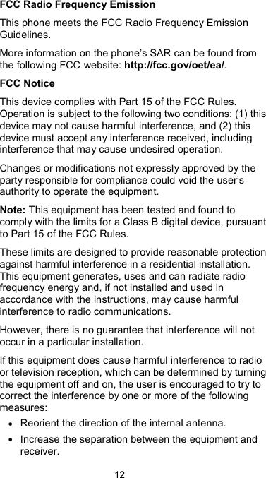  12 FCC Radio Frequency Emission This phone meets the FCC Radio Frequency Emission Guidelines. More information on the phone’s SAR can be found from the following FCC website: http://fcc.gov/oet/ea/. FCC Notice This device complies with Part 15 of the FCC Rules. Operation is subject to the following two conditions: (1) this device may not cause harmful interference, and (2) this device must accept any interference received, including interference that may cause undesired operation. Changes or modifications not expressly approved by the party responsible for compliance could void the user’s authority to operate the equipment. Note: This equipment has been tested and found to comply with the limits for a Class B digital device, pursuant to Part 15 of the FCC Rules. These limits are designed to provide reasonable protection against harmful interference in a residential installation. This equipment generates, uses and can radiate radio frequency energy and, if not installed and used in accordance with the instructions, may cause harmful interference to radio communications. However, there is no guarantee that interference will not occur in a particular installation. If this equipment does cause harmful interference to radio or television reception, which can be determined by turning the equipment off and on, the user is encouraged to try to correct the interference by one or more of the following measures: • Reorient the direction of the internal antenna. • Increase the separation between the equipment and receiver. 