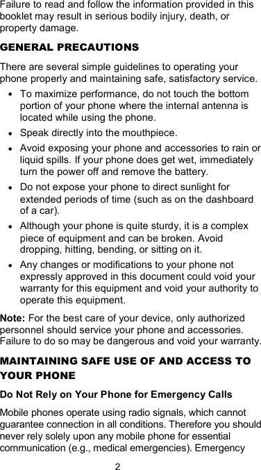  2 Failure to read and follow the information provided in this booklet may result in serious bodily injury, death, or property damage. GENERAL PRECAUTIONS There are several simple guidelines to operating your phone properly and maintaining safe, satisfactory service. • To maximize performance, do not touch the bottom portion of your phone where the internal antenna is located while using the phone. • Speak directly into the mouthpiece. • Avoid exposing your phone and accessories to rain or liquid spills. If your phone does get wet, immediately turn the power off and remove the battery.   • Do not expose your phone to direct sunlight for extended periods of time (such as on the dashboard of a car).   • Although your phone is quite sturdy, it is a complex piece of equipment and can be broken. Avoid dropping, hitting, bending, or sitting on it.   • Any changes or modifications to your phone not expressly approved in this document could void your warranty for this equipment and void your authority to operate this equipment.   Note: For the best care of your device, only authorized personnel should service your phone and accessories. Failure to do so may be dangerous and void your warranty. MAINTAINING SAFE USE OF AND ACCESS TO YOUR PHONE Do Not Rely on Your Phone for Emergency Calls Mobile phones operate using radio signals, which cannot guarantee connection in all conditions. Therefore you should never rely solely upon any mobile phone for essential communication (e.g., medical emergencies). Emergency 