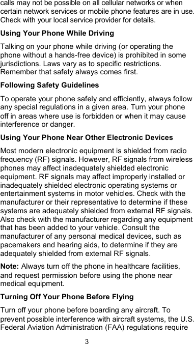  3 calls may not be possible on all cellular networks or when certain network services or mobile phone features are in use. Check with your local service provider for details. Using Your Phone While Driving Talking on your phone while driving (or operating the phone without a hands-free device) is prohibited in some jurisdictions. Laws vary as to specific restrictions. Remember that safety always comes first. Following Safety Guidelines To operate your phone safely and efficiently, always follow any special regulations in a given area. Turn your phone off in areas where use is forbidden or when it may cause interference or danger. Using Your Phone Near Other Electronic Devices Most modern electronic equipment is shielded from radio frequency (RF) signals. However, RF signals from wireless phones may affect inadequately shielded electronic equipment. RF signals may affect improperly installed or inadequately shielded electronic operating systems or entertainment systems in motor vehicles. Check with the manufacturer or their representative to determine if these systems are adequately shielded from external RF signals. Also check with the manufacturer regarding any equipment that has been added to your vehicle. Consult the manufacturer of any personal medical devices, such as pacemakers and hearing aids, to determine if they are adequately shielded from external RF signals. Note: Always turn off the phone in healthcare facilities, and request permission before using the phone near medical equipment. Turning Off Your Phone Before Flying Turn off your phone before boarding any aircraft. To prevent possible interference with aircraft systems, the U.S. Federal Aviation Administration (FAA) regulations require 