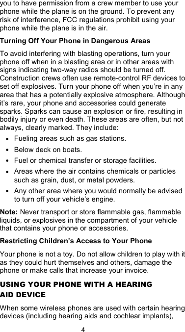  4 you to have permission from a crew member to use your phone while the plane is on the ground. To prevent any risk of interference, FCC regulations prohibit using your phone while the plane is in the air. Turning Off Your Phone in Dangerous Areas To avoid interfering with blasting operations, turn your phone off when in a blasting area or in other areas with signs indicating two-way radios should be turned off. Construction crews often use remote-control RF devices to set off explosives. Turn your phone off when you’re in any area that has a potentially explosive atmosphere. Although it’s rare, your phone and accessories could generate sparks. Sparks can cause an explosion or fire, resulting in bodily injury or even death. These areas are often, but not always, clearly marked. They include: • Fueling areas such as gas stations. • Below deck on boats. • Fuel or chemical transfer or storage facilities. • Areas where the air contains chemicals or particles such as grain, dust, or metal powders. • Any other area where you would normally be advised to turn off your vehicle’s engine. Note: Never transport or store flammable gas, flammable liquids, or explosives in the compartment of your vehicle that contains your phone or accessories. Restricting Children’s Access to Your Phone Your phone is not a toy. Do not allow children to play with it as they could hurt themselves and others, damage the phone or make calls that increase your invoice. USING YOUR PHONE WITH A HEARING AID DEVICE When some wireless phones are used with certain hearing devices (including hearing aids and cochlear implants), 