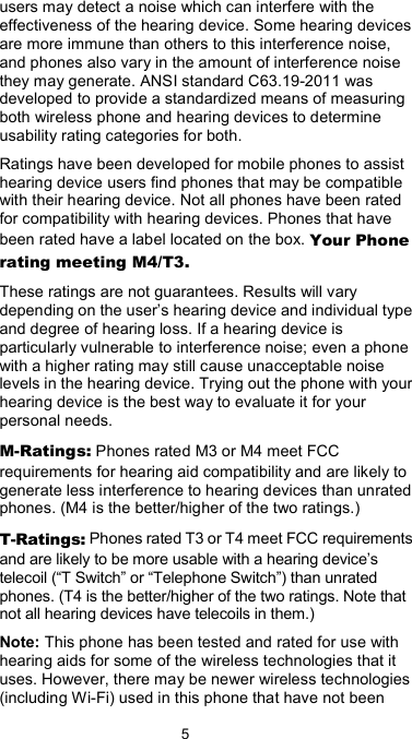  5 users may detect a noise which can interfere with the effectiveness of the hearing device. Some hearing devices are more immune than others to this interference noise, and phones also vary in the amount of interference noise they may generate. ANSI standard C63.19-2011 was developed to provide a standardized means of measuring both wireless phone and hearing devices to determine usability rating categories for both. Ratings have been developed for mobile phones to assist hearing device users find phones that may be compatible with their hearing device. Not all phones have been rated for compatibility with hearing devices. Phones that have been rated have a label located on the box. Your Phone rating meeting M4/T3. These ratings are not guarantees. Results will vary depending on the user’s hearing device and individual type and degree of hearing loss. If a hearing device is particularly vulnerable to interference noise; even a phone with a higher rating may still cause unacceptable noise levels in the hearing device. Trying out the phone with your hearing device is the best way to evaluate it for your personal needs. M-Ratings: Phones rated M3 or M4 meet FCC requirements for hearing aid compatibility and are likely to generate less interference to hearing devices than unrated phones. (M4 is the better/higher of the two ratings.) T-Ratings: Phones rated T3 or T4 meet FCC requirements and are likely to be more usable with a hearing device’s telecoil (“T Switch” or “Telephone Switch”) than unrated phones. (T4 is the better/higher of the two ratings. Note that not all hearing devices have telecoils in them.) Note: This phone has been tested and rated for use with hearing aids for some of the wireless technologies that it uses. However, there may be newer wireless technologies (including Wi-Fi) used in this phone that have not been 