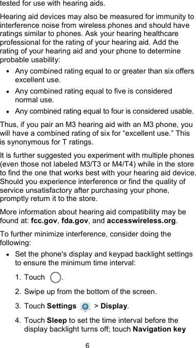  6 tested for use with hearing aids. Hearing aid devices may also be measured for immunity to interference noise from wireless phones and should have ratings similar to phones. Ask your hearing healthcare professional for the rating of your hearing aid. Add the rating of your hearing aid and your phone to determine probable usability: • Any combined rating equal to or greater than six offers excellent use. • Any combined rating equal to five is considered normal use. • Any combined rating equal to four is considered usable. Thus, if you pair an M3 hearing aid with an M3 phone, you will have a combined rating of six for “excellent use.” This is synonymous for T ratings. It is further suggested you experiment with multiple phones (even those not labeled M3/T3 or M4/T4) while in the store to find the one that works best with your hearing aid device. Should you experience interference or find the quality of service unsatisfactory after purchasing your phone, promptly return it to the store.   More information about hearing aid compatibility may be found at: fcc.gov, fda.gov, and accesswireless.org. To further minimize interference, consider doing the following: • Set the phone&apos;s display and keypad backlight settings to ensure the minimum time interval: 1. Touch  . 2. Swipe up from the bottom of the screen. 3. Touch Settings    &gt; Display. 4. Touch Sleep to set the time interval before the display backlight turns off; touch Navigation key 