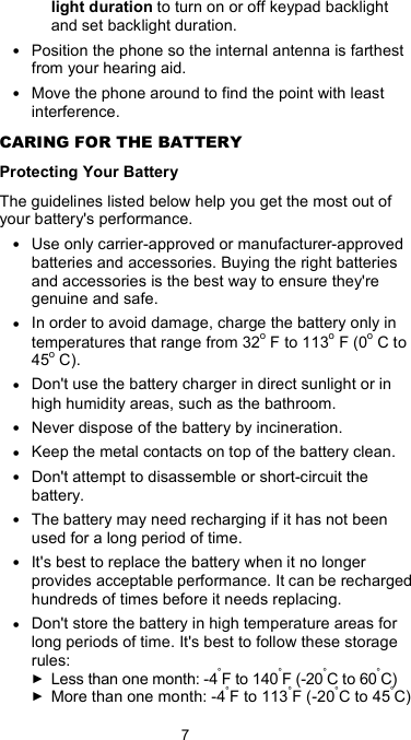  7 light duration to turn on or off keypad backlight and set backlight duration. • Position the phone so the internal antenna is farthest from your hearing aid. • Move the phone around to find the point with least interference. CARING FOR THE BATTERY Protecting Your Battery The guidelines listed below help you get the most out of your battery&apos;s performance. • Use only carrier-approved or manufacturer-approved batteries and accessories. Buying the right batteries and accessories is the best way to ensure they&apos;re genuine and safe. • In order to avoid damage, charge the battery only in temperatures that range from 32o F to 113o F (0o C to 45o C). • Don&apos;t use the battery charger in direct sunlight or in high humidity areas, such as the bathroom. • Never dispose of the battery by incineration. • Keep the metal contacts on top of the battery clean. • Don&apos;t attempt to disassemble or short-circuit the battery. • The battery may need recharging if it has not been used for a long period of time. • It&apos;s best to replace the battery when it no longer provides acceptable performance. It can be recharged hundreds of times before it needs replacing. • Don&apos;t store the battery in high temperature areas for long periods of time. It&apos;s best to follow these storage rules: ► Less than one month: -4°F to 140°F (-20°C to 60°C) ► More than one month: -4°F to 113°F (-20°C to 45°C) 