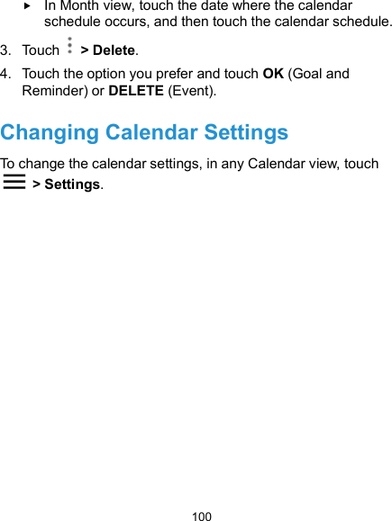  100  In Month view, touch the date where the calendar schedule occurs, and then touch the calendar schedule. 3.  Touch    &gt; Delete. 4.  Touch the option you prefer and touch OK (Goal and Reminder) or DELETE (Event). Changing Calendar Settings To change the calendar settings, in any Calendar view, touch   &gt; Settings.     