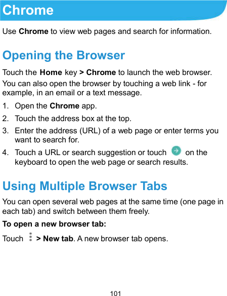  101 Chrome Use Chrome to view web pages and search for information. Opening the Browser Touch the Home key &gt; Chrome to launch the web browser. You can also open the browser by touching a web link - for example, in an email or a text message. 1.  Open the Chrome app. 2.  Touch the address box at the top. 3.  Enter the address (URL) of a web page or enter terms you want to search for. 4.  Touch a URL or search suggestion or touch    on the keyboard to open the web page or search results. Using Multiple Browser Tabs You can open several web pages at the same time (one page in each tab) and switch between them freely. To open a new browser tab: Touch    &gt; New tab. A new browser tab opens.   