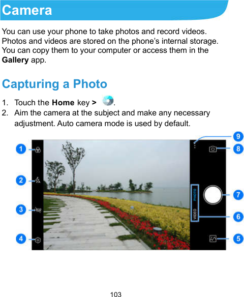  103 Camera You can use your phone to take photos and record videos. Photos and videos are stored on the phone’s internal storage. You can copy them to your computer or access them in the Gallery app. Capturing a Photo 1.  Touch the Home key &gt;  . 2.  Aim the camera at the subject and make any necessary adjustment. Auto camera mode is used by default.   