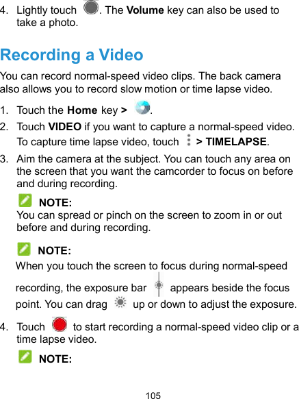  105 4.  Lightly touch  . The Volume key can also be used to take a photo. Recording a Video You can record normal-speed video clips. The back camera also allows you to record slow motion or time lapse video. 1.  Touch the Home key &gt;  . 2.  Touch VIDEO if you want to capture a normal-speed video. To capture time lapse video, touch    &gt; TIMELAPSE. 3.  Aim the camera at the subject. You can touch any area on the screen that you want the camcorder to focus on before and during recording.  NOTE: You can spread or pinch on the screen to zoom in or out before and during recording.  NOTE: When you touch the screen to focus during normal-speed recording, the exposure bar    appears beside the focus point. You can drag    up or down to adjust the exposure. 4.  Touch    to start recording a normal-speed video clip or a time lapse video.  NOTE: 