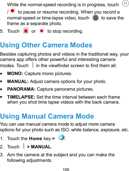  106 While the normal-speed recording is in progress, touch /   to pause or resume recording. When you record a normal-speed or time-lapse video, touch    to save the frame as a separate photo. 5.  Touch    or    to stop recording. Using Other Camera Modes Besides capturing photos and videos in the traditional way, your camera app offers other powerful and interesting camera modes. Touch    in the viewfinder screen to find them all.  MONO: Capture mono pictures.  MANUAL: Adjust camera options for your photo.  PANORAMA: Capture panorama pictures.  TIMELAPSE: Set the time interval between each frame when you shot time lapse videos with the back camera. Using Manual Camera Mode You can use manual camera mode to adjust more camera options for your photo such as ISO, white balance, exposure, etc. 1.  Touch the Home key &gt;  . 2.  Touch    &gt; MANUAL. 3.  Aim the camera at the subject and you can make the following adjustments. 