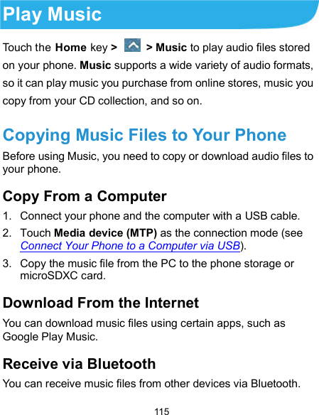  115 Play Music Touch the Home key &gt;    &gt; Music to play audio files stored on your phone. Music supports a wide variety of audio formats, so it can play music you purchase from online stores, music you copy from your CD collection, and so on. Copying Music Files to Your Phone Before using Music, you need to copy or download audio files to your phone. Copy From a Computer 1.  Connect your phone and the computer with a USB cable. 2.  Touch Media device (MTP) as the connection mode (see Connect Your Phone to a Computer via USB). 3.  Copy the music file from the PC to the phone storage or microSDXC card. Download From the Internet You can download music files using certain apps, such as Google Play Music.   Receive via Bluetooth You can receive music files from other devices via Bluetooth. 