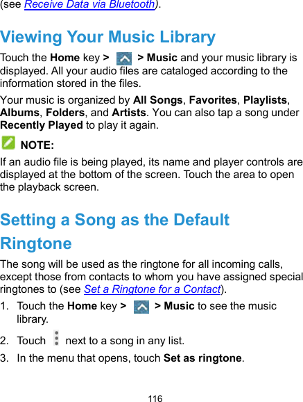  116 (see Receive Data via Bluetooth). Viewing Your Music Library Touch the Home key &gt;    &gt; Music and your music library is displayed. All your audio files are cataloged according to the information stored in the files. Your music is organized by All Songs, Favorites, Playlists, Albums, Folders, and Artists. You can also tap a song under Recently Played to play it again.  NOTE: If an audio file is being played, its name and player controls are displayed at the bottom of the screen. Touch the area to open the playback screen. Setting a Song as the Default Ringtone The song will be used as the ringtone for all incoming calls, except those from contacts to whom you have assigned special ringtones to (see Set a Ringtone for a Contact). 1.  Touch the Home key &gt;    &gt; Music to see the music library. 2.  Touch    next to a song in any list. 3.  In the menu that opens, touch Set as ringtone. 