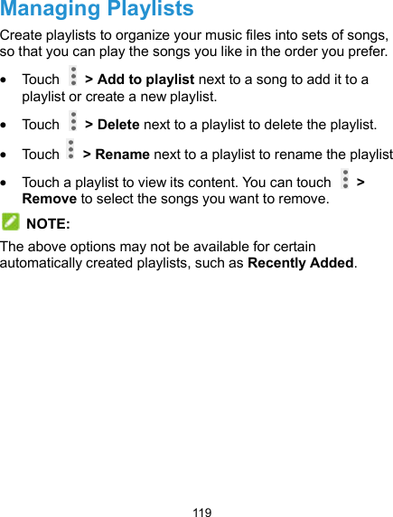  119 Managing Playlists Create playlists to organize your music files into sets of songs, so that you can play the songs you like in the order you prefer.  Touch    &gt; Add to playlist next to a song to add it to a playlist or create a new playlist.  Touch    &gt; Delete next to a playlist to delete the playlist.  Touch    &gt; Rename next to a playlist to rename the playlist  Touch a playlist to view its content. You can touch    &gt; Remove to select the songs you want to remove.  NOTE: The above options may not be available for certain automatically created playlists, such as Recently Added. 
